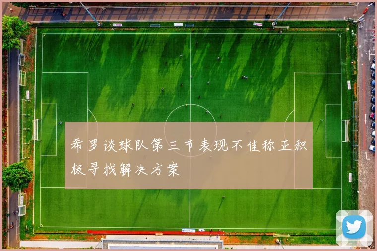 希罗谈球队第三节表现不佳称正积极寻找解决方案